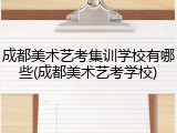 成都美术艺考集训学校有哪些(成都美术艺考学校)