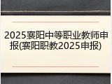 2025襄阳中等职业教师申报(襄阳职教2025申报)
