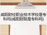 咸阳财经职业技术学校是专科吗(咸阳财院是专科吗)