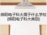 绵阳电子科大属于什么学校(绵阳电子科大类别)