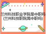兰州科技职业学院是中职吗(兰州科技职院属中职吗)