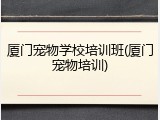 厦门宠物学校培训班(厦门宠物培训)