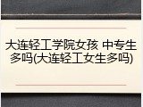 大连轻工学院女孩 中专生多吗(大连轻工女生多吗)