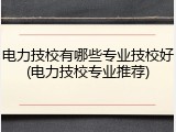 电力技校有哪些专业技校好(电力技校专业推荐)
