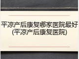 平凉产后康复哪家医院最好(平凉产后康复医院)