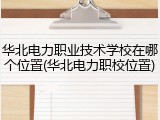 华北电力职业技术学校在哪个位置(华北电力职校位置)
