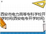 西安市电力高等专科学校开学时间(西安电专开学时间)