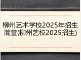 柳州艺术学校2025年招生简章(柳州艺校2025招生)