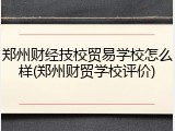 郑州财经技校贸易学校怎么样(郑州财贸学校评价)