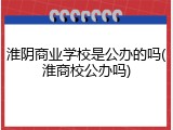 淮阴商业学校是公办的吗(淮商校公办吗)