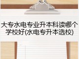 大专水电专业升本科读哪个学校好(水电专升本选校)