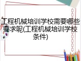 工程机械培训学校需要哪些要求呢(工程机械培训学校条件)