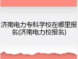 济南电力专科学校在哪里报名(济南电力校报名)