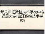 韶关曲江数控技术学校中专还是大专(曲江数控技术学校)