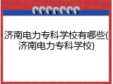 济南电力专科学校有哪些(济南电力专科学校)