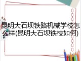 昆明大石坝铁路机械学校怎么样(昆明大石坝铁校如何)