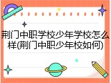 荆门中职学校少年学校怎么样(荆门中职少年校如何)