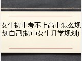 女生初中考不上高中怎么规划自己(初中女生升学规划)