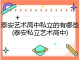 泰安艺术高中私立的有哪些(泰安私立艺术高中)