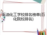 石油化工学校排名榜单(石化院校排名)