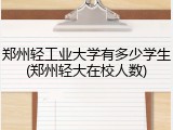 郑州轻工业大学有多少学生(郑州轻大在校人数)