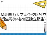 华北电力大学两个校区独立招生吗(华电校区独立招生)