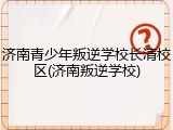 济南青少年叛逆学校长清校区(济南叛逆学校)
