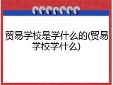贸易学校是学什么的(贸易学校学什么)