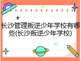 长沙管理叛逆少年学校有哪些(长沙叛逆少年学校)