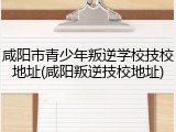 咸阳市青少年叛逆学校技校地址(咸阳叛逆技校地址)