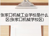 张家口机械工业学校是什么区(张家口机械学校区)
