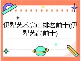 伊犁艺术高中排名前十(伊犁艺高前十)
