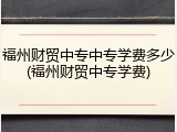 福州财贸中专中专学费多少(福州财贸中专学费)