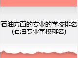 石油方面的专业的学校排名(石油专业学校排名)