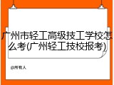 广州市轻工高级技工学校怎么考(广州轻工技校报考)