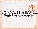 电力技校是干什么的水电工程(电力技校水电专业)