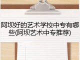 阿坝好的艺术学校中专有哪些(阿坝艺术中专推荐)