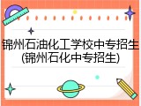 锦州石油化工学校中专招生(锦州石化中专招生)
