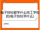 电子技校都学什么技工学校的(电子技校学什么)