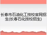 长春市石油化工技校官网招生(长春石化技校招生)
