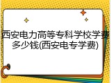 西安电力高等专科学校学费多少钱(西安电专学费)