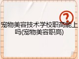宠物美容技术学校职高能上吗(宠物美容职高)