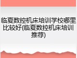 临夏数控机床培训学校哪里比较好(临夏数控机床培训推荐)