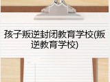 孩子叛逆封闭教育学校(叛逆教育学校)
