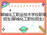 聊城化工职业技术学校职高招生(聊城化工职校招生)