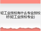 轻工业技校有什么专业技校好(轻工业技校专业)