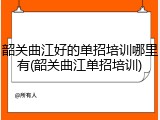 韶关曲江好的单招培训哪里有(韶关曲江单招培训)