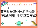 莆田科技职业技术学校哪个专业好(莆田职校优势专业)