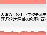 天津第一轻工业学校老师年薪多少(天津轻校教师年薪)