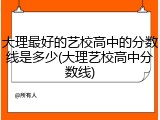 大理最好的艺校高中的分数线是多少(大理艺校高中分数线)
